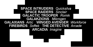 SPACE INTRUDERS Quicksilva, SPACE RAIDERS Sinclair, GALACTIC TROOPER Romik, GALAKZIONS Mikgrogen, GALAXIANS Artic, WINGED AVENGER Workforce, FIREBIRDS Softek, THE DETECTIVE Arcade, ARCADIA Imagine