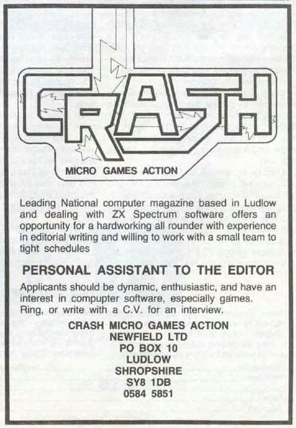 Leading National computer magazine based in Ludlow and dealing with ZX Spectrum software offers an opportunity for a hardworking all rounder with experience in editorial writing and willing to work with a small team to tight schedules. PERSONAL ASSISTANT TO THE EDITOR. Applicants should be dynamic, enthusiastic, and have an interest in computer software, especially games.